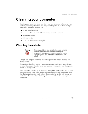 Page 189181
Cleaning your computer
www.gateway.com
Cleaning your computer
Keeping your computer clean and the vents free from dust helps keep your 
system performing at its best. You may want to gather these items and put 
together a computer cleaning kit:
■A soft, lint-free cloth
■An aerosol can of air that has a narrow, straw-like extension
■Isopropyl alcohol
■Cotton swabs
■A CD or DVD drive cleaning kit
Cleaning the exterior
Always turn off your computer and other peripherals before cleaning any 
components....