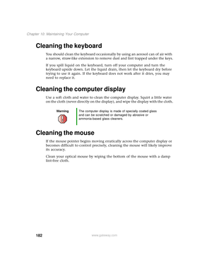 Page 190182
Chapter 10: Maintaining Your Computer
www.gateway.com
Cleaning the keyboard
You should clean the keyboard occasionally by using an aerosol can of air with 
a narrow, straw-like extension to remove dust and lint trapped under the keys.
If you spill liquid on the keyboard, turn off your computer and turn the 
keyboard upside down. Let the liquid drain, then let the keyboard dry before 
trying to use it again. If the keyboard does not work after it dries, you may 
need to replace it.
Cleaning the...