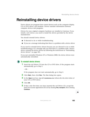 Page 193185
Reinstalling device drivers
www.gateway.com
Reinstalling device drivers 
Device drivers are programs that control devices such as the computer display, 
CD or DVD drives, and modems. Drivers translate information between 
computer devices and programs.
Drivers for your original computer hardware are installed at Gateway. If you 
install a new device, you need to install the drivers provided by the device 
manufacturer.
You should reinstall device drivers:
■If directed to do so while troubleshooting...