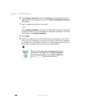 Page 194186
Chapter 11: Restoring Software
www.gateway.com
6Click Personal / Home Use, then click Continue. The Gateway Driver and 
Application Recovery program starts and the 
Drivers and Application Recovery 
tab appears.
7Select a single device driver to reinstall.
- OR -
Click 
Automatic Installation, then select multiple device drivers to reinstall. 
(Grayed out drivers are not available for Automatic Installation. To select 
these drivers, click 
Manual Installation.)
8Click Install.
9Follow any additional...