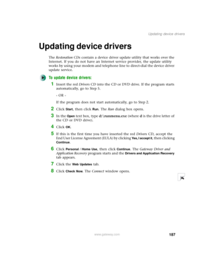 Page 195187
Updating device drivers
www.gateway.com
Updating device drivers
The Restoration CDs contain a device driver update utility that works over the 
Internet. If you do not have an Internet service provider, the update utility 
works by using your modem and telephone line to direct-dial the device driver 
update service.
To update device drivers:
1Insert the red Drivers CD into the CD or DVD drive. If the program starts 
automatically, go to Step 5.
- OR -
If the program does not start automatically, go...