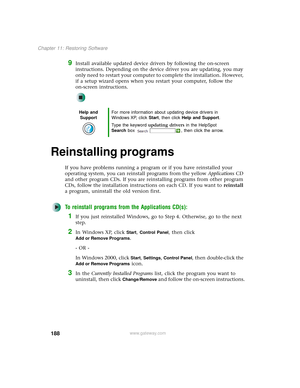 Page 196188
Chapter 11: Restoring Software
www.gateway.com
9Install available updated device drivers by following the on-screen 
instructions. Depending on the device driver you are updating, you may 
only need to restart your computer to complete the installation. However, 
if a setup wizard opens when you restart your computer, follow the 
on-screen instructions.
Reinstalling programs 
If you have problems running a program or if you have reinstalled your 
operating system, you can reinstall programs from the...