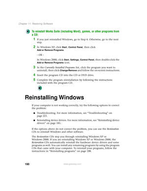 Page 198190
Chapter 11: Restoring Software
www.gateway.com
To reinstall Works Suite (including Word), games, or other programs from 
a CD:
1If you just reinstalled Windows, go to Step 4. Otherwise, go to the next 
step.
2In Windows XP, click Start, Control Panel, then click 
Add or Remove Programs.
- OR -
In Windows 2000, click 
Start, Settings, Control Panel, then double-click the 
Add or Remove Programs icon.
3In the Currently Installed Programs list, click the program you want to 
uninstall, then click...