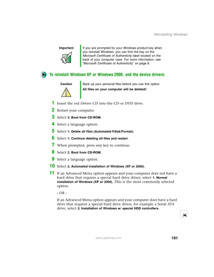 Page 199191
Reinstalling Windows
www.gateway.com
To reinstall Windows XP or Windows 2000, and the device drivers:
1Insert the red Drivers CD into the CD or DVD drive.
2Restart your computer.
3Select 2. Boot from CD-ROM.
4Select a language option.
5Select 1. Delete all files (Automated Fdisk/Format).
6Select 1. Continue deleting all files and restart.
7When prompted, press any key to continue.
8Select 2. Boot from CD-ROM.
9Select a language option.
10Select 2. Automated installation of Windows (XP or 2000).
11If...