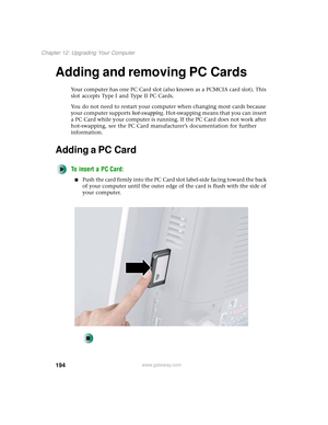 Page 202194
Chapter 12: Upgrading Your Computer
www.gateway.com
Adding and removing PC Cards
Your computer has one PC Card slot (also known as a PCMCIA card slot). This 
slot accepts Type I and Type II PC Cards.
You do not need to restart your computer when changing most cards because 
your computer supports hot-swapping. Hot-swapping means that you can insert 
a PC Card while your computer is running. If the PC Card does not work after 
hot-swapping, see the PC Card manufacturer’s documentation for further...