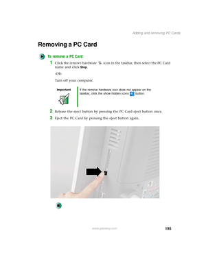 Page 203195
Adding and removing PC Cards
www.gateway.com
Removing a PC Card
To remove a PC Card:
1Click the remove hardware icon in the taskbar, then select the PC Card 
name and click
Stop.
-OR-
Turn off your computer.
2Release the eject button by pressing the PC Card eject button once.
3Eject the PC Card by pressing the eject button again.
ImportantIf the remove hardware icon does not appear on the 
taskbar, click the show hidden icons button. 