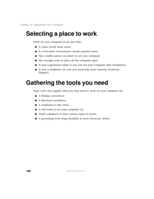 Page 204196
Chapter 12: Upgrading Your Computer
www.gateway.com
Selecting a place to work
Work on your computer in an area that:
■Is clean (avoid dusty areas)
■Is a low-static environment (avoid carpeted areas)
■Has a stable surface on which to set your computer
■Has enough room to place all the computer parts
■Is near a grounded outlet so you can test your computer after installation
■Is near a telephone (in case you need help from Gateway Technical 
Support)
Gathering the tools you need
Some tools and supplies...