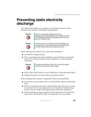 Page 205197
Preventing static electricity discharge
www.gateway.com
Preventing static electricity 
discharge
The components inside your computer are extremely sensitive to static 
electricity, also known as electrostatic discharge (ESD).
Before opening the computer case, follow these guidelines:
■Turn off the computer power.
■Wear a grounding wrist strap (available at most electronics stores) and 
attach it to a bare metal part of your workbench or other grounded 
connection.
■Touch a bare metal surface on your...