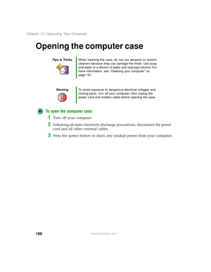 Page 206198
Chapter 12: Upgrading Your Computer
www.gateway.com
Opening the computer case
To open the computer case:
1Turn off your computer.
2Following all static electricity discharge precautions, disconnect the power 
cord and all other external cables.
3Press the power button to drain any residual power from your computer.
Tips & TricksWhen cleaning the case, do not use abrasive or solvent 
cleaners because they can damage the finish. Use soap 
and water or a dilution of water and isopropyl alcohol. For...