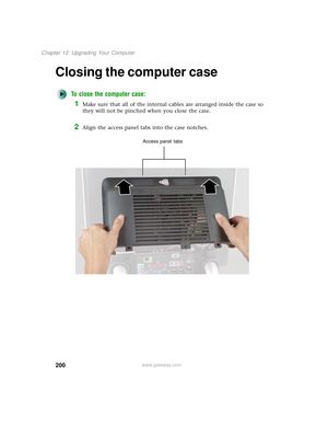 Page 208200
Chapter 12: Upgrading Your Computer
www.gateway.com
Closing the computer case
To close the computer case:
1Make sure that all of the internal cables are arranged inside the case so 
they will not be pinched when you close the case.
2Align the access panel tabs into the case notches.
Access panel tabs 