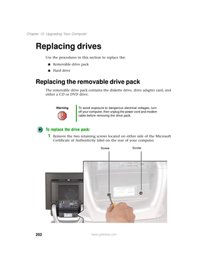 Page 210202
Chapter 12: Upgrading Your Computer
www.gateway.com
Replacing drives
Use the procedures in this section to replace the:
■Removable drive pack
■Hard drive
Replacing the removable drive pack
The removable drive pack contains the diskette drive, drive adapter card, and 
either a CD or DVD drive.
To replace the drive pack:
1Remove the two retaining screws located on either side of the Microsoft 
Certificate of Authenticity label on the rear of your computer.
WarningTo avoid exposure to dangerous...