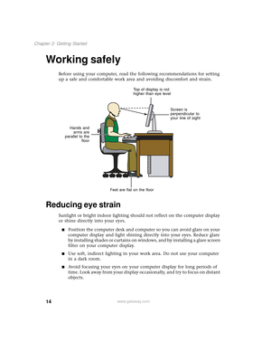 Page 2214
Chapter 2: Getting Started
www.gateway.com
Working safely
Before using your computer, read the following recommendations for setting 
up a safe and comfortable work area and avoiding discomfort and strain. 
Reducing eye strain
Sunlight or bright indoor lighting should not reflect on the computer display 
or shine directly into your eyes.
■Position the computer desk and computer so you can avoid glare on your 
computer display and light shining directly into your eyes. Reduce glare 
by installing...