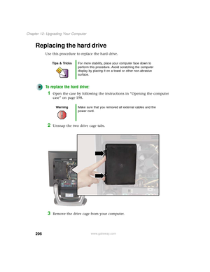 Page 214206
Chapter 12: Upgrading Your Computer
www.gateway.com
Replacing the hard drive
Use this procedure to replace the hard drive.
To replace the hard drive:
1Open the case by following the instructions in “Opening the computer 
case” on page 198.
2Unsnap the two drive cage tabs.
3Remove the drive cage from your computer.
Tips & TricksFor more stability, place your computer face down to 
perform this procedure. Avoid scratching the computer 
display by placing it on a towel or other non-abrasive 
surface....