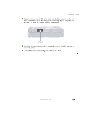 Page 217209
Replacing drives
www.gateway.com
7If your computer has an IDE drive, make sure that the jumpers on the new 
drive are set the same as the drive you are replacing. If your computer uses 
a Serial ATA drive, no jumper settings are required.
8Insert the new drive into the drive cage and secure it with the four screws 
removed earlier.
9Connect the drive cable and power cable to the drive.
Jumpers 