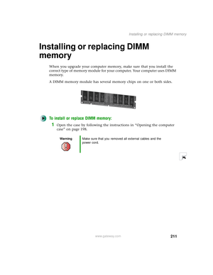 Page 219211
Installing or replacing DIMM memory
www.gateway.com
Installing or replacing DIMM 
memory
When you upgrade your computer memory, make sure that you install the 
correct type of memory module for your computer. Your computer uses DIMM 
memory.
A DIMM memory module has several memory chips on one or both sides.
To install or replace DIMM memory:
1Open the case by following the instructions in “Opening the computer 
case” on page 198.
WarningMake sure that you removed all external cables and the 
power...