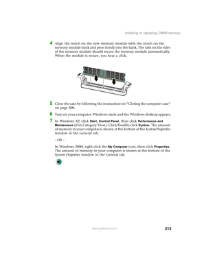 Page 221213
Installing or replacing DIMM memory
www.gateway.com
4Align the notch on the new memory module with the notch on the 
memory module bank and press firmly into the bank. The tabs on the sides 
of the memory module should secure the memory module automatically. 
When the module is secure, you hear a click.
5Close the case by following the instructions in “Closing the computer case” 
on page 200.
6Turn on your computer. Windows starts and the Windows desktop appears.
7In Windows XP, click Start, Control...