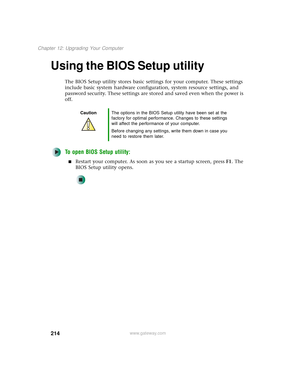 Page 222214
Chapter 12: Upgrading Your Computer
www.gateway.com
Using the BIOS Setup utility
The BIOS Setup utility stores basic settings for your computer. These settings 
include basic system hardware configuration, system resource settings, and 
password security. These settings are stored and saved even when the power is 
off.
To open BIOS Setup utility:
■Restart your computer. As soon as you see a startup screen, pressF1. The 
BIOS Setup utility opens.
CautionThe options in the BIOS Setup utility have been...