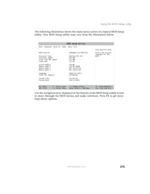 Page 223215
Using the BIOS Setup utility
www.gateway.com
The following illustration shows the main menu screen of a typical BIOS Setup 
utility. Your BIOS Setup utility may vary from the illustration below.
Use the navigation keys displayed at the bottom of the BIOS Setup utility screen 
to move through the BIOS menus and make selections. Press F1 to get more 
help about options.
BIOS Setup Utility
Main  Advanced  Security  Power  Boot  Exit
Item Specific Help
BIOS Version
Processor Type
Processor Speed
Front...