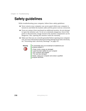 Page 226218
Chapter 13: Troubleshooting
www.gateway.com
Safety guidelines
While troubleshooting your computer, follow these safety guidelines:
■Never remove your computer case access panel while your computer is 
turned on and while the modem cable and the power cord are connected.
■If you are using or have purchased an additional monitor, do not attempt 
to open the monitor case. To do so is extremely dangerous. Even if the 
power is disconnected, energy stored in the monitor components can be 
dangerous. Also,...