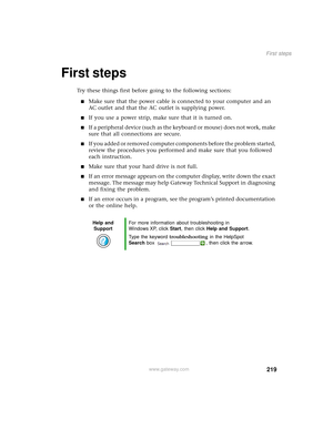 Page 227219
First steps
www.gateway.com
First steps
Try these things first before going to the following sections:
■Make sure that the power cable is connected to your computer and an 
AC outlet and that the AC outlet is supplying power.
■If you use a power strip, make sure that it is turned on.
■If a peripheral device (such as the keyboard or mouse) does not work, make 
sure that all connections are secure.
■If you added or removed computer components before the problem started, 
review the procedures you...