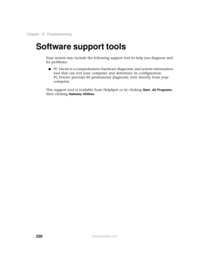 Page 228220
Chapter 13: Troubleshooting
www.gateway.com
Software support tools
Your system may include the following support tool to help you diagnose and 
fix problems:
■PC Doctor is a comprehensive hardware diagnostic and system information 
tool that can test your computer and determine its configuration. 
PC Doctor provides 85 professional diagnostic tests directly from your 
computer.
This support tool is available from HelpSpot or by clicking 
Start, All Programs, 
then clicking 
Gateway Utilities. 