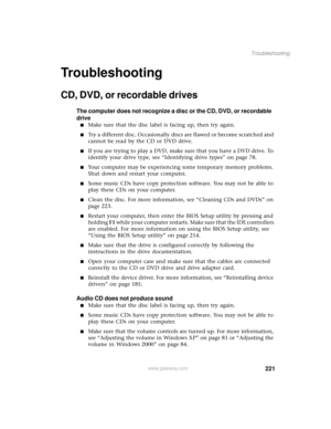 Page 229221
Troubleshooting
www.gateway.com
Troubleshooting
CD, DVD, or recordable drives
The computer does not recognize a disc or the CD, DVD, or recordable 
drive
■Make sure that the disc label is facing up, then try again.
■Try a different disc. Occasionally discs are flawed or become scratched and 
cannot be read by the CD or DVD drive.
■If you are trying to play a DVD, make sure that you have a DVD drive. To 
identify your drive type, see “Identifying drive types” on page 78.
■Your computer may be...