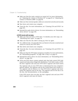 Page 230222
Chapter 13: Troubleshooting
www.gateway.com
■Make sure that the mute controls are turned off. For more information, 
see “Adjusting the volume in Windows XP” on page 81 or “Adjusting the 
volume in Windows 2000” on page 84.
■Make sure that external speaker cables are connected correctly and securely.
■Shut down and restart your computer.
■Clean the disc. For more information, see “Cleaning CDs and DVDs” on 
page 223.
■Reinstall the audio device drivers. For more information, see “Reinstalling 
device...