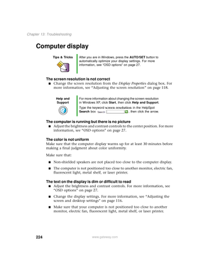 Page 232224
Chapter 13: Troubleshooting
www.gateway.com
Computer display
The screen resolution is not correct
■Change the screen resolution from the Display Properties dialog box. For 
more information, see “Adjusting the screen resolution” on page 118.
The computer is running but there is no picture
■Adjust the brightness and contrast controls to the center position. For more 
information, see “OSD options” on page 27.
The color is not uniform
Make sure that the computer display warms up for at least 30 minutes...