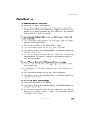 Page 233225
Troubleshooting
www.gateway.com
Diskette drive
The diskette drive is not recognized
■Shut down and restart your computer.
■Remove the drive pack and make sure that the cables are connected 
correctly to the diskette drive and the drive adapter card. Make sure that 
the pins are not bent or misaligned. For more information, see “Replacing 
the removable drive pack” on page 202.
You cannot save a file to diskette or you see the message “disk is full 
or write-protected”
■Make sure that the...