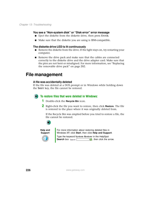 Page 234226
Chapter 13: Troubleshooting
www.gateway.com
You see a “Non-system disk” or “Disk error” error message
■Eject the diskette from the diskette drive, then press ENTER.
■Make sure that the diskette you are using is IBM-compatible.
The diskette drive LED is lit continuously
■Remove the diskette from the drive. If the light stays on, try restarting your 
computer.
■Remove the drive pack and make sure that the cables are connected 
correctly to the diskette drive and the drive adapter card. Make sure that...