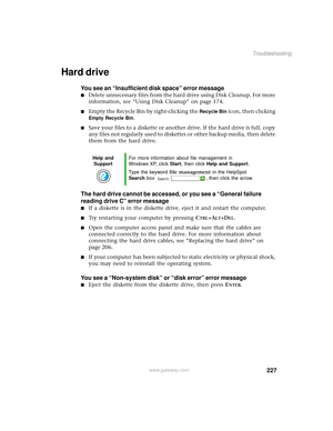 Page 235227
Troubleshooting
www.gateway.com
Hard drive
You see an “Insufficient disk space” error message
■Delete unnecessary files from the hard drive using Disk Cleanup. For more 
information, see “Using Disk Cleanup” on page 174.
■Empty the Recycle Bin by right-clicking the Recycle Bin icon, then clicking 
Empty Recycle Bin.
■Save your files to a diskette or another drive. If the hard drive is full, copy 
any files not regularly used to diskettes or other backup media, then delete 
them from the hard drive....