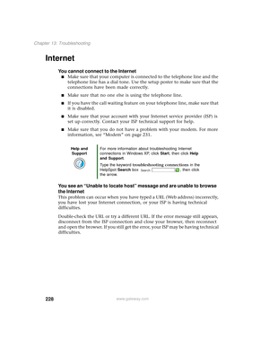 Page 236228
Chapter 13: Troubleshooting
www.gateway.com
Internet
You cannot connect to the Internet
■Make sure that your computer is connected to the telephone line and the 
telephone line has a dial tone. Use the setup poster to make sure that the 
connections have been made correctly.
■Make sure that no one else is using the telephone line.
■If you have the call waiting feature on your telephone line, make sure that 
it is disabled.
■Make sure that your account with your Internet service provider (ISP) is 
set...