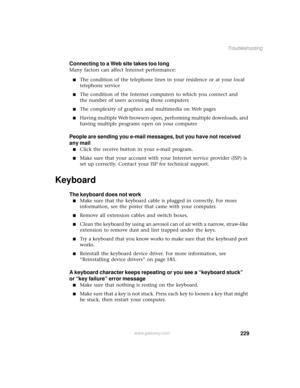 Page 237229
Troubleshooting
www.gateway.com
Connecting to a Web site takes too long
Many factors can affect Internet performance:
■The condition of the telephone lines in your residence or at your local 
telephone service
■The condition of the Internet computers to which you connect and 
the number of users accessing those computers
■The complexity of graphics and multimedia on Web pages
■Having multiple Web browsers open, performing multiple downloads, and 
having multiple programs open on your computer
People...