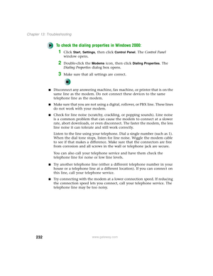 Page 240232
Chapter 13: Troubleshooting
www.gateway.com
To check the dialing properties in Windows 2000:
1Click Start, Settings, then click Control Panel. The Control Panel 
window opens.
2Double-click the Modems icon, then click Dialing Properties. The 
Dialing Properties dialog box opens.
3Make sure that all settings are correct.
■Disconnect any answering machine, fax machine, or printer that is on the 
same line as the modem. Do not connect these devices to the same 
telephone line as the modem.
■Make sure...