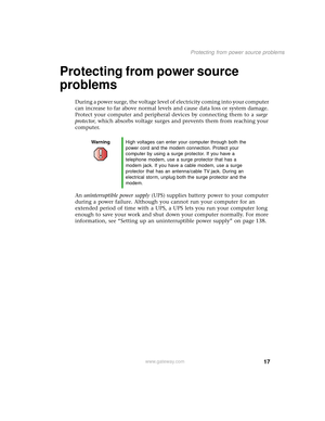 Page 2517
Protecting from power source problems
www.gateway.com
Protecting from power source 
problems
During a power surge, the voltage level of electricity coming into your computer 
can increase to far above normal levels and cause data loss or system damage. 
Protect your computer and peripheral devices by connecting them to a surge 
protector, which absorbs voltage surges and prevents them from reaching your 
computer.
An uninterruptible power supply (UPS) supplies battery power to your computer 
during a...