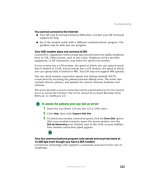 Page 241233
Troubleshooting
www.gateway.com
You cannot connect to the Internet
■Your ISP may be having technical difficulties. Contact your ISP technical 
support for help.
■See if the modem works with a different communications program. The 
problem may be with just one program.
Your 56K modem does not connect at 56K
Current FCC regulations restrict actual data transfer rates over public telephone 
lines to 53K. Other factors, such as line noise, telephone service provider 
equipment, or ISP limitations, may...