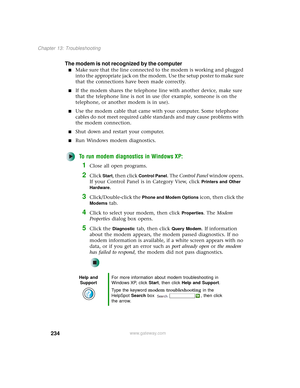 Page 242234
Chapter 13: Troubleshooting
www.gateway.com
The modem is not recognized by the computer
■Make sure that the line connected to the modem is working and plugged 
into the appropriate jack on the modem. Use the setup poster to make sure 
that the connections have been made correctly.
■If the modem shares the telephone line with another device, make sure 
that the telephone line is not in use (for example, someone is on the 
telephone, or another modem is in use).
■Use the modem cable that came with your...