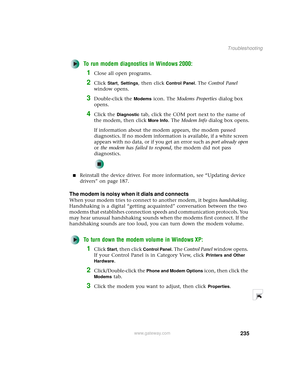 Page 243235
Troubleshooting
www.gateway.com
To run modem diagnostics in Windows 2000:
1Close all open programs.
2Click Start, Settings, then click Control Panel. The Control Panel 
window opens.
3Double-click the Modems icon. The Modems Properties dialog box 
opens.
4Click the Diagnostic tab, click the COM port next to the name of 
the modem, then click 
More Info. The Modem Info dialog box opens.
If information about the modem appears, the modem passed 
diagnostics. If no modem information is available, if a...