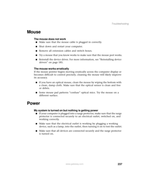 Page 245237
Troubleshooting
www.gateway.com
Mouse
The mouse does not work
■Make sure that the mouse cable is plugged in correctly.
■Shut down and restart your computer.
■Remove all extension cables and switch boxes.
■Try a mouse that you know works to make sure that the mouse port works.
■Reinstall the device driver. For more information, see “Reinstalling device 
drivers” on page 185.
The mouse works erratically
If the mouse pointer begins moving erratically across the computer display or 
becomes difficult to...