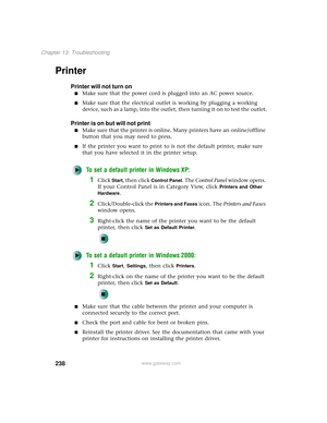 Page 246238
Chapter 13: Troubleshooting
www.gateway.com
Printer
Printer will not turn on
■Make sure that the power cord is plugged into an AC power source.
■Make sure that the electrical outlet is working by plugging a working 
device, such as a lamp, into the outlet, then turning it on to test the outlet.
Printer is on but will not print
■Make sure that the printer is online. Many printers have an online/offline 
button that you may need to press.
■If the printer you want to print to is not the default printer,...