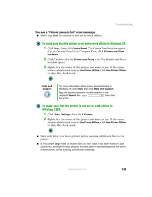 Page 247239
Troubleshooting
www.gateway.com
You see a “Printer queue is full” error message
■Make sure that the printer is not set to work offline.
To make sure that the printer is not set to work offline in Windows XP:
1Click Start, then click Control Panel. The Control Panel window opens. 
If your Control Panel is in Category View, click 
Printers and Other 
Hardware
.
2Click/Double-click the Printers and Faxes icon. The Printers and Faxes 
window opens.
3Right-click the name of the printer you want to use. If...