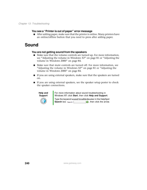 Page 248240
Chapter 13: Troubleshooting
www.gateway.com
You see a “Printer is out of paper” error message
■A f t e r  a d d i n g  p a p e r,  m a k e  s u r e  t h a t  t h e  printer is online. Many printers have 
an online/offline button that you need to press after adding paper.
Sound
You are not getting sound from the speakers
■Make sure that the volume controls are turned up. For more information, 
see “Adjusting the volume in Windows XP” on page 81 or “Adjusting the 
volume in Windows 2000” on page 84....