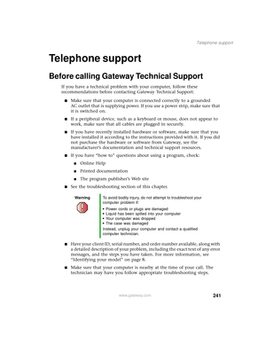 Page 249241
Telephone support
www.gateway.com
Telephone support
Before calling Gateway Technical Support
If you have a technical problem with your computer, follow these 
recommendations before contacting Gateway Technical Support:
■Make sure that your computer is connected correctly to a grounded 
AC outlet that is supplying power. If you use a power strip, make sure that 
it is switched on.
■If a peripheral device, such as a keyboard or mouse, does not appear to 
work, make sure that all cables are plugged in...