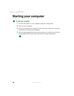 Page 2618
Chapter 2: Getting Started
www.gateway.com
Starting your computer
To start your computer:
1Connect the cables to your computer using the setup poster.
2Turn on your computer.
3If you are starting your computer for the first time, follow the on-screen 
instructions to set up your computer.
4Turn on any peripheral devices, such as printers or scanners, and see the 
documentation that came with the device for setup instructions. 