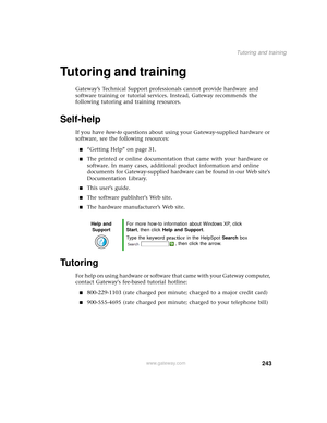 Page 251243
Tutoring and training
www.gateway.com
Tutoring and training
Gateway’s Technical Support professionals cannot provide hardware and 
software training or tutorial services. Instead, Gateway recommends the 
following tutoring and training resources.
Self-help
If you have how-to questions about using your Gateway-supplied hardware or 
software, see the following resources:
■“Getting Help” on page 31.
■The printed or online documentation that came with your hardware or 
software. In many cases, additional...