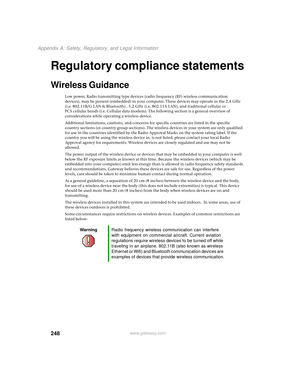 Page 256248
Appendix A: Safety, Regulatory, and Legal Information
www.gateway.com
Regulatory compliance statements
Wireless Guidance
Low power, Radio transmitting type devices (radio frequency (RF) wireless communication 
devices), may be present (embedded) in your computer. These devices may operate in the 2.4 GHz 
(i.e. 802.11B/G LAN & Bluetooth) , 5.2 GHz (i.e. 802.11A LAN), and traditional cellular or 
PCS cellular bands (i.e. Cellular data modem). The following section is a general overview of...