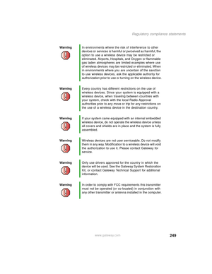 Page 257249
Regulatory compliance statements
www.gateway.com WarningIn environments where the risk of interference to other 
devices or services is harmful or perceived as harmful, the 
option to use a wireless device may be restricted or 
eliminated. Airports, Hospitals, and Oxygen or flammable 
gas laden atmospheres are limited examples where use 
of wireless devices may be restricted or eliminated. When 
in environments where you are uncertain of the sanction 
to use wireless devices, ask the applicable...