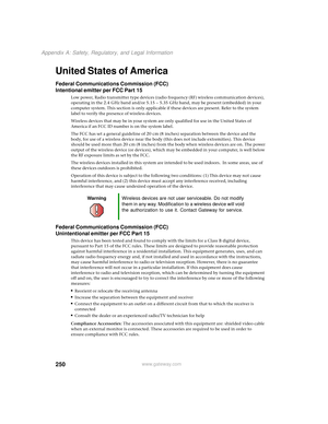 Page 258250
Appendix A: Safety, Regulatory, and Legal Information
www.gateway.com
United States of America
Federal Communications Commission (FCC)
Intentional emitter per FCC Part 15
Low power, Radio transmitter type devices (radio frequency (RF) wireless communication devices), 
operating in the 2.4 GHz band and/or 5.15 – 5.35 GHz band, may be present (embedded) in your 
computer system. This section is only applicable if these devices are present. Refer to the system 
label to verify the presence of wireless...