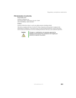 Page 259251
Regulatory compliance statements
www.gateway.com
FCC declaration of conformity
Responsible party:
Gateway Companies, Inc.
610 Gateway Drive, North Sioux City, SD 57049
(605) 232-2000Fax: (605) 232-2023
Product:
Gateway Profile 4(xx) where x can be any alpha-numeric including a blank.
This device complies with Part 15 of the FCC Rules. Operation of this product is subject to the 
following two conditions: (1) this device may not cause harmful interference, and (2) this device 
must accept any...