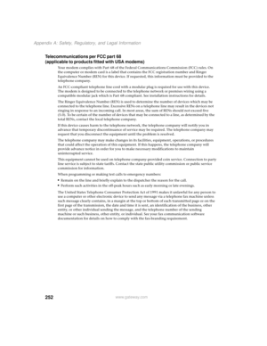 Page 260252
Appendix A: Safety, Regulatory, and Legal Information
www.gateway.com
Telecommunications per FCC part 68
(applicable to products fitted with USA modems)
Your modem complies with Part 68 of the Federal Communications Commission (FCC) rules. On 
the computer or modem card is a label that contains the FCC registration number and Ringer 
Equivalence Number (REN) for this device. If requested, this information must be provided to the 
telephone company.
An FCC-compliant telephone line cord with a modular...